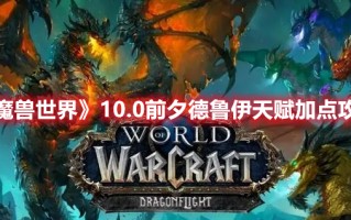 《魔兽世界》10.0前夕德鲁伊天赋加点攻略（魔兽世界 德鲁伊 天赋）