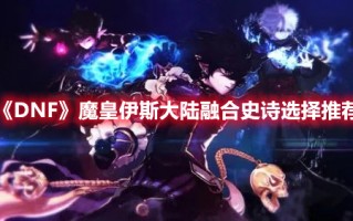 《DNF》魔皇伊斯大陆融合史诗选择推荐（dnf魔皇元素融合）