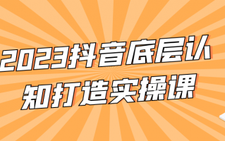 2023抖音底层认知打造实操课